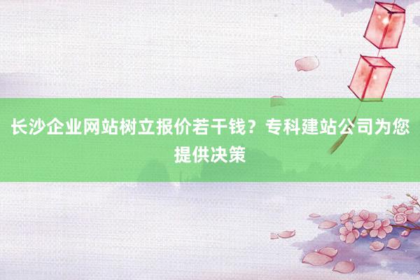 长沙企业网站树立报价若干钱？专科建站公司为您提供决策