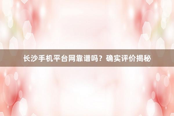 长沙手机平台网靠谱吗？确实评价揭秘